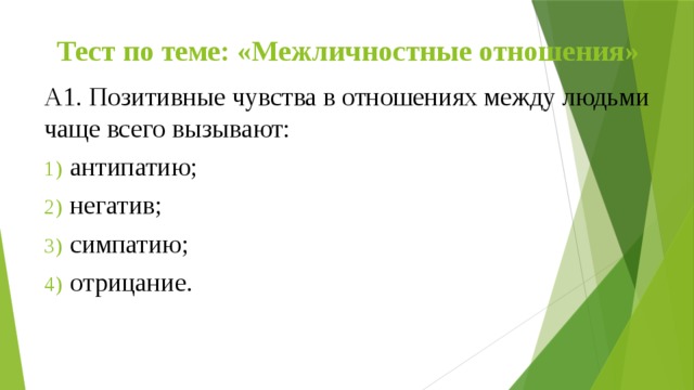 Тест по теме: «Межличностные отношения» А1. Позитивные чувства в отношениях между людьми чаще всего вызывают:  антипатию;  негатив;  симпатию;  отрицание. 