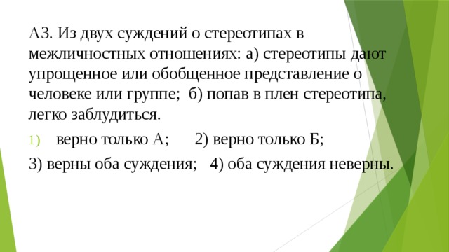 А3. Из двух суждений о стереотипах в межличностных отношениях: а) стереотипы дают упрощенное или обобщенное представление о человеке или группе; б) попав в плен стереотипа, легко заблудиться. верно только А; 2) верно только Б; 3) верны оба суждения; 4) оба суждения неверны. 