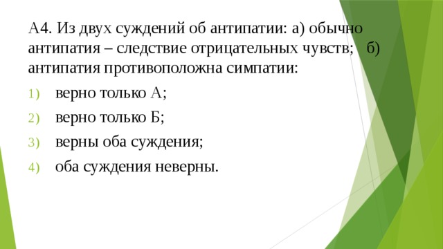 А4. Из двух суждений об антипатии: а) обычно антипатия – следствие отрицательных чувств; б) антипатия противоположна симпатии: верно только А; верно только Б; верны оба суждения; оба суждения неверны. 