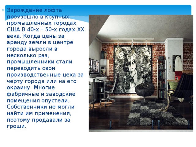 Зарождение лофта произошло в крупных промышленных городах США В 40-х – 50-х годах ХХ века. Когда цены за аренду земли в центре города выросли в несколько раз, промышленники стали переводить свои производственные цеха за черту города или на его окраину. Многие фабричные и заводские помещения опустели. Собственники не могли найти им применения, поэтому продавали за гроши. 