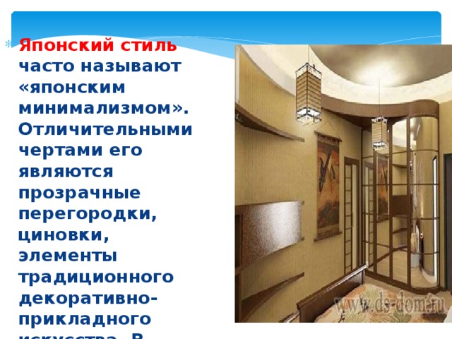 Японский стиль часто называют «японским минимализмом». Отличительными чертами его являются прозрачные перегородки, циновки, элементы традиционного декоративно-прикладного искусства. В интерьере отсутствуют кровати и стулья. 