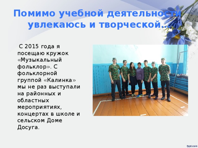 Помимо учебной деятельности увлекаюсь и творческой…  С 2015 года я посещаю кружок «Музыкальный фольклор». С фольклорной группой «Калинка» мы не раз выступали на районных и областных мероприятиях, концертах в школе и сельском Доме Досуга. 