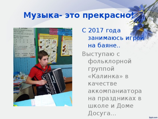 Музыка- это прекрасно! С 2017 года занимаюсь игрой на баяне.. Выступаю с фольклорной группой «Калинка» в качестве аккомпаниатора на праздниках в школе и Доме Досуга… 