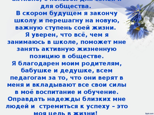Жизнь дается человеку один раз, и необходимо прожить её ярко, активно, с пользой для семьи и для общества.  В скором будущем я закончу школу и перешагну на новую, важную ступень соей жизни.  Я уверен, что всё, чем я занимаюсь в школе, поможет мне занять активную жизненную позицию в обществе.  Я благодарен моим родителям, бабушке и дедушке, всем педагогам за то, что они верят в меня и вкладывают все свои силы в моё воспитание и обучение. Оправдать надежды близких мне людей и стремиться к успеху – это моя цель в жизни!  И я точно знаю , что справлюсь с ней!!!   
