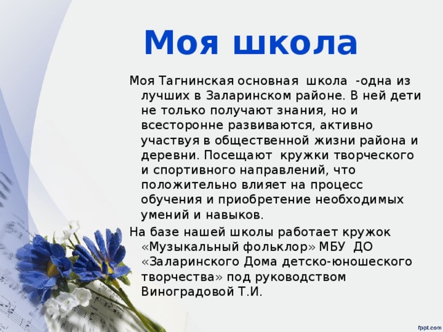 Моя школа Моя Тагнинская основная школа -одна из лучших в Заларинском районе. В ней дети не только получают знания, но и всесторонне развиваются, активно участвуя в общественной жизни района и деревни. Посещают кружки творческого и спортивного направлений, что положительно влияет на процесс обучения и приобретение необходимых умений и навыков. На базе нашей школы работает кружок «Музыкальный фольклор» МБУ ДО «Заларинского Дома детско-юношеского творчества» под руководством Виноградовой Т.И. 
