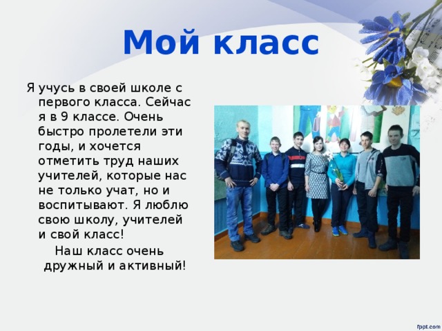 Мой класс Я учусь в своей школе с первого класса. Сейчас я в 9 классе. Очень быстро пролетели эти годы, и хочется отметить труд наших учителей, которые нас не только учат, но и воспитывают. Я люблю свою школу, учителей и свой класс! Наш класс очень дружный и активный! 