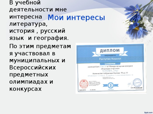 Мои интересы В учебной деятельности мне интересна литература, история , русский язык и география. По этим предметам я участвовал в муниципальных и Всероссийских предметных олимпиадах и конкурсах 