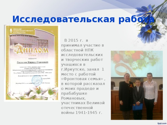 Исследовательская работа  В 2015 г. я принимал участие в областной НПК исследовательских и творческих работ учащихся в г.Иркутске, занял 1 место с работой «Фронтовая семья» , в которой рассказал о моих прадеде и прабабушке Романовых, участниках Великой отечественной войны 1941-1945 г. 