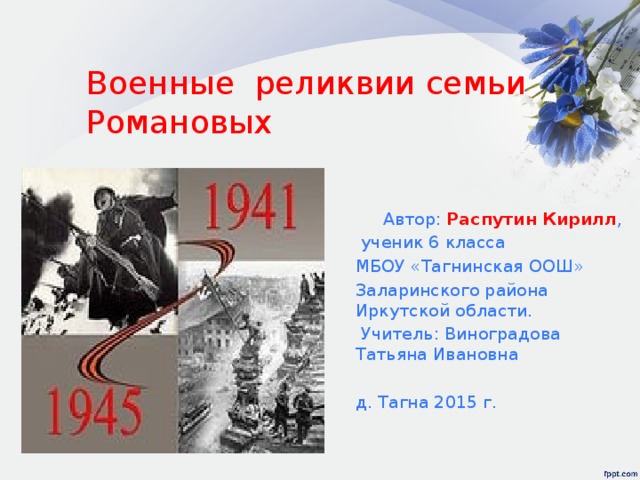 Военные реликвии семьи Романовых  Автор: Распутин Кирилл ,  ученик 6 класса МБОУ «Тагнинская ООШ» Заларинского района Иркутской области.  Учитель: Виноградова Татьяна Ивановна д. Тагна 2015 г. 