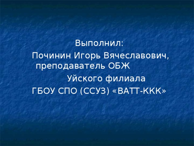 Выполнил:  Починин Игорь Вячеславович, преподаватель ОБЖ  Уйского филиала ГБОУ СПО (ССУЗ) «ВАТТ-ККК» 