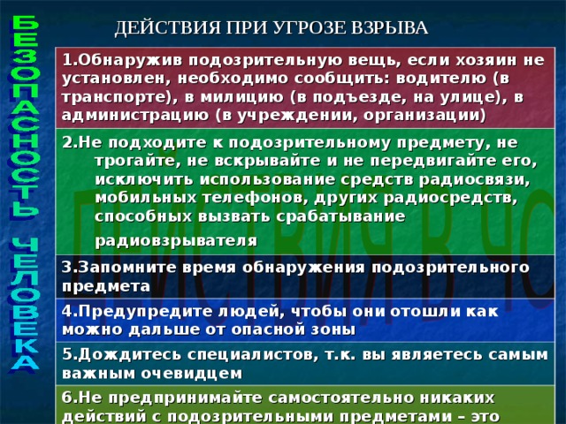 ДЕЙСТВИЯ ПРИ УГРОЗЕ ВЗРЫВА 1.Обнаружив подозрительную вещь, если хозяин не установлен, необходимо сообщить: водителю (в транспорте), в милицию (в подъезде, на улице), в администрацию (в учреждении, организации) 2.Не подходите к подозрительному предмету, не трогайте, не вскрывайте и не передвигайте его, исключить использование средств радиосвязи, мобильных телефонов, других радиосредств, способных вызвать срабатывание радиовзрывателя  3.Запомните время обнаружения подозрительного предмета 4.Предупредите людей, чтобы они отошли как можно дальше от опасной зоны 5.Дождитесь специалистов, т.к. вы являетесь самым важным очевидцем 6.Не предпринимайте самостоятельно никаких действий с подозрительными предметами – это может привести к многочисленным жертвам и разрушениям!   