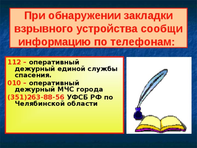 При обнаружении закладки взрывного устройства сообщи информацию по телефонам:  112 – оперативный дежурный единой службы спасения. 010 – оперативный дежурный МЧС города (351)263-88-56 УФСБ РФ по Челябинской области 