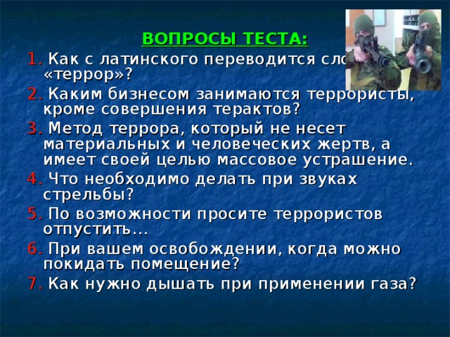 ВОПРОСЫ ТЕСТА: 1. Как с латинского переводится слово «террор»? 2. Каким бизнесом занимаются террористы, кроме совершения терактов? 3. Метод террора, который не несет материальных и человеческих жертв, а имеет своей целью массовое устрашение. 4. Что необходимо делать при звуках стрельбы? 5. По возможности просите террористов отпустить… 6. При вашем освобождении, когда можно покидать помещение? 7. Как нужно дышать при применении газа? 