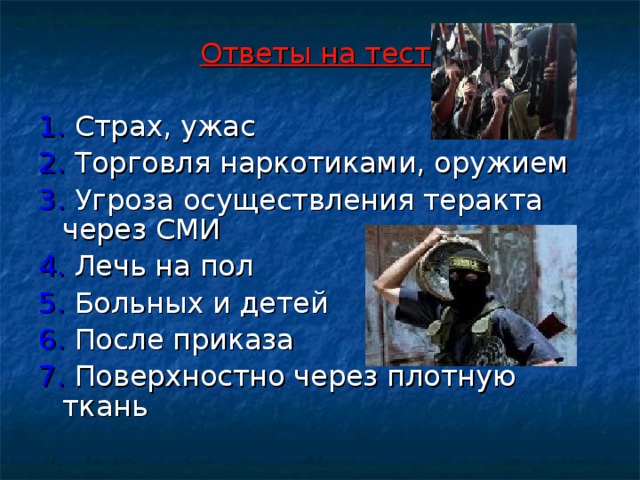 Ответы на тест:  1. Страх, ужас 2. Торговля наркотиками, оружием 3. Угроза осуществления теракта через СМИ 4. Лечь на пол 5. Больных и детей 6. После приказа 7. Поверхностно через плотную ткань 
