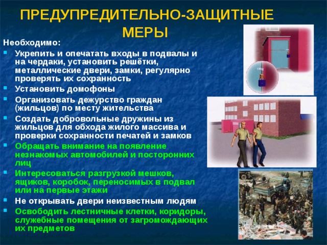 ПРЕДУПРЕДИТЕЛЬНО-ЗАЩИТНЫЕ МЕРЫ   Необходимо: Укрепить и опечатать входы в подвалы и на чердаки, установить решётки, металлические двери, замки, регулярно проверять их сохранность Установить домофоны Организовать дежурство граждан (жильцов) по месту жительства Создать добровольные дружины из жильцов для обхода жилого массива и проверки сохранности печатей и замков Обращать внимание на появление незнакомых автомобилей и посторонних лиц Интересоваться разгрузкой мешков, ящиков, коробок, переносимых в подвал или на первые этажи Не открывать двери неизвестным людям Освободить лестничные клетки, коридоры, служебные помещения от загромождающих их предметов 