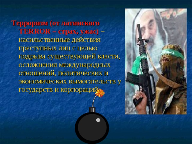 Терроризм (от латинского TERROR – страх, ужас)  – насильственные действия преступных лиц с целью подрыва существующей власти, осложнения международных отношений, политических и экономических вымогательств у государств и корпораций. 
