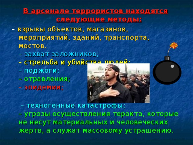В арсенале террористов находятся следующие методы: – взрывы объектов, магазинов, мероприятий, зданий, транспорта, мостов.  – захват заложников;  – стрельба и убийства людей;  – поджоги;  – отравления;  – эпидемии;    – техногенные катастрофы;  – угрозы осуществления теракта, которые не несут материальных и человеческих жертв, а служат массовому устрашению. 