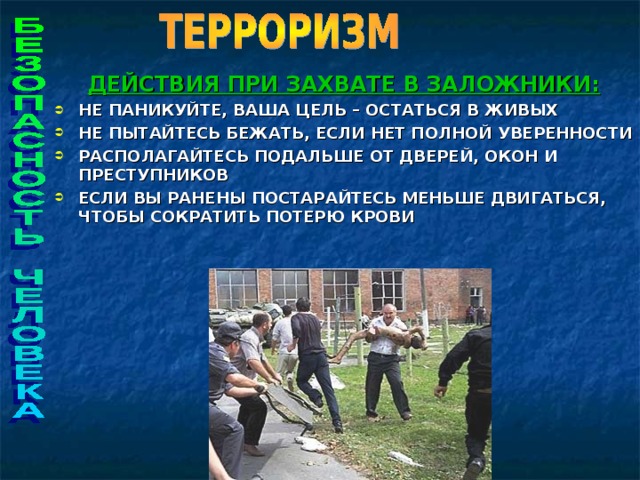 ДЕЙСТВИЯ ПРИ ЗАХВАТЕ В ЗАЛОЖНИКИ: НЕ ПАНИКУЙТЕ, ВАША ЦЕЛЬ – ОСТАТЬСЯ В ЖИВЫХ НЕ ПЫТАЙТЕСЬ БЕЖАТЬ, ЕСЛИ НЕТ ПОЛНОЙ УВЕРЕННОСТИ РАСПОЛАГАЙТЕСЬ ПОДАЛЬШЕ ОТ ДВЕРЕЙ, ОКОН И ПРЕСТУПНИКОВ ЕСЛИ ВЫ РАНЕНЫ ПОСТАРАЙТЕСЬ МЕНЬШЕ ДВИГАТЬСЯ, ЧТОБЫ СОКРАТИТЬ ПОТЕРЮ КРОВИ   