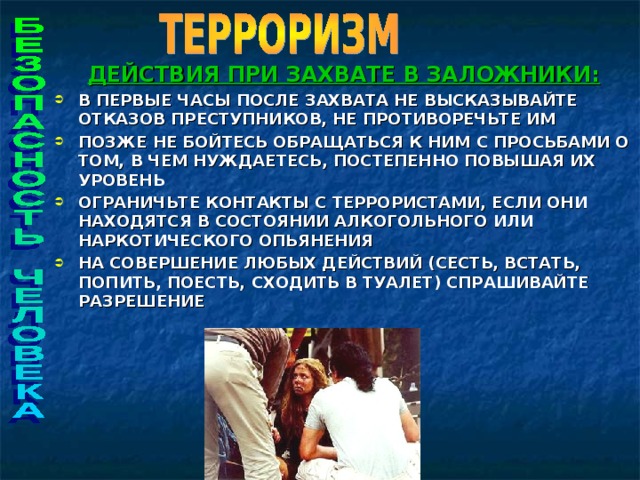 ДЕЙСТВИЯ ПРИ ЗАХВАТЕ В ЗАЛОЖНИКИ: В ПЕРВЫЕ ЧАСЫ ПОСЛЕ ЗАХВАТА НЕ ВЫСКАЗЫВАЙТЕ ОТКАЗОВ ПРЕСТУПНИКОВ, НЕ ПРОТИВОРЕЧЬТЕ ИМ ПОЗЖЕ НЕ БОЙТЕСЬ ОБРАЩАТЬСЯ К НИМ С ПРОСЬБАМИ О ТОМ, В ЧЕМ НУЖДАЕТЕСЬ, ПОСТЕПЕННО ПОВЫШАЯ ИХ УРОВЕНЬ ОГРАНИЧЬТЕ КОНТАКТЫ С ТЕРРОРИСТАМИ, ЕСЛИ ОНИ НАХОДЯТСЯ В СОСТОЯНИИ АЛКОГОЛЬНОГО ИЛИ НАРКОТИЧЕСКОГО ОПЬЯНЕНИЯ НА СОВЕРШЕНИЕ ЛЮБЫХ ДЕЙСТВИЙ (СЕСТЬ, ВСТАТЬ, ПОПИТЬ, ПОЕСТЬ, СХОДИТЬ В ТУАЛЕТ) СПРАШИВАЙТЕ РАЗРЕШЕНИЕ    