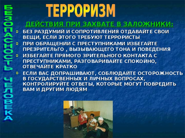 ДЕЙСТВИЯ ПРИ ЗАХВАТЕ В ЗАЛОЖНИКИ: БЕЗ РАЗДУМИЙ И СОПРОТИВЛЕНИЯ ОТДАВАЙТЕ СВОИ ВЕЩИ, ЕСЛИ ЭТОГО ТРЕБУЮТ ТЕРРОРИСТЫ ПРИ ОБРАЩЕНИИ С ПРЕСТУПНИКАМИ ИЗБЕГАЙТЕ ПРЕЗРИТЕЛЬГО , ВЫЗЫВАЮЩЕГО ТОНА И ПОВЕДЕНИЯ ИЗБЕГАЙТЕ ПРЯМОГО ЗРИТЕЛЬНОГО КОНТАКТА С ПРЕСТУПНИКАМИ, РАЗГОВАРИВАЙТЕ СПОКОЙНО, ОТВЕЧАЙТЕ КРАТКО ЕСЛИ ВАС ДОПРАШИВАЮТ, СОБЛЮДАЙТЕ ОСТОРОЖНОСТЬ В ГОСУДАРСТВЕННЫХ И ЛИЧНЫХ ВОПРОСАХ, КОНТРОЛИРУЙТЕ ОТВЕТЫ, КОТОРЫЕ МОГУТ ПОВРЕДИТЬ ВАМ И ДРУГИМ ЛЮДЯМ     