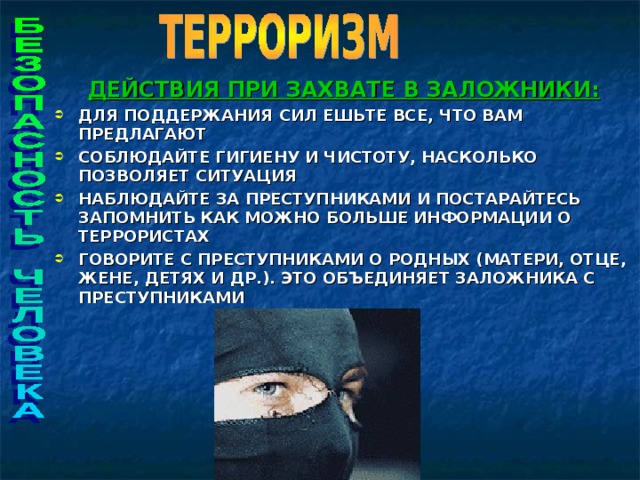 ДЕЙСТВИЯ ПРИ ЗАХВАТЕ В ЗАЛОЖНИКИ: ДЛЯ ПОДДЕРЖАНИЯ СИЛ ЕШЬТЕ ВСЕ, ЧТО ВАМ ПРЕДЛАГАЮТ СОБЛЮДАЙТЕ ГИГИЕНУ И ЧИСТОТУ, НАСКОЛЬКО ПОЗВОЛЯЕТ СИТУАЦИЯ НАБЛЮДАЙТЕ ЗА ПРЕСТУПНИКАМИ И ПОСТАРАЙТЕСЬ ЗАПОМНИТЬ КАК МОЖНО БОЛЬШЕ ИНФОРМАЦИИ О ТЕРРОРИСТАХ ГОВОРИТЕ С ПРЕСТУПНИКАМИ О РОДНЫХ (МАТЕРИ, ОТЦЕ, ЖЕНЕ, ДЕТЯХ И ДР.). ЭТО ОБЪЕДИНЯЕТ ЗАЛОЖНИКА С ПРЕСТУПНИКАМИ     