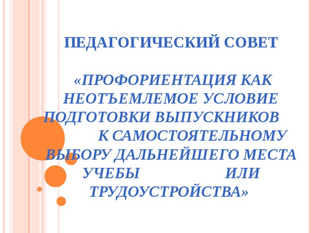 ПЕДАГОГИЧЕСКИЙ СОВЕТ   «ПРОФОРИЕНТАЦИЯ КАК НЕОТЪЕМЛЕМОЕ УСЛОВИЕ ПОДГОТОВКИ ВЫПУСКНИКОВ К САМОСТОЯТЕЛЬНОМУ ВЫБОРУ ДАЛЬНЕЙШЕГО МЕСТА УЧЕБЫ ИЛИ ТРУДОУСТРОЙСТВА» 
