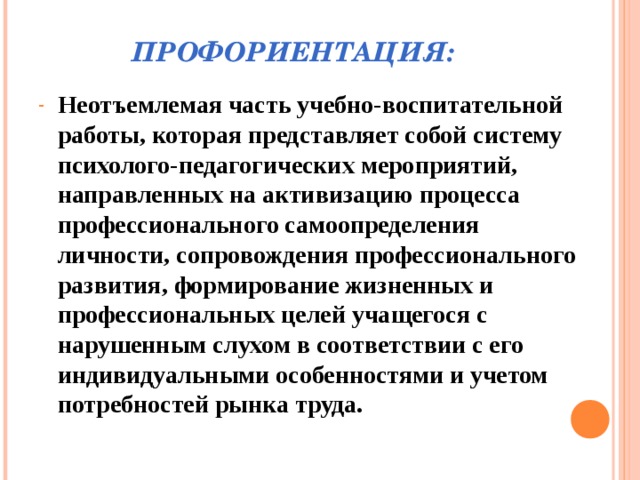 ПРОФОРИЕНТАЦИЯ: Неотъемлемая часть учебно-воспитательной работы, которая представляет собой систему психолого-педагогических мероприятий, направленных на активизацию процесса профессионального самоопределения личности, сопровождения профессионального развития, формирование жизненных и профессиональных целей учащегося с нарушенным слухом в соответствии с его индивидуальными особенностями и учетом потребностей рынка труда.  