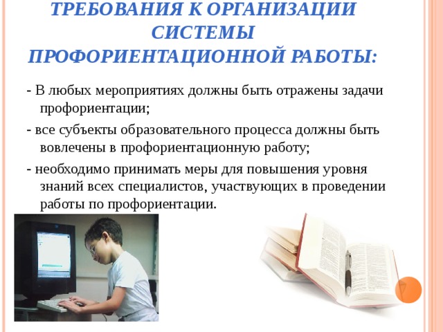 ТРЕБОВАНИЯ К ОРГАНИЗАЦИИ СИСТЕМЫ ПРОФОРИЕНТАЦИОННОЙ РАБОТЫ: - В любых мероприятиях должны быть отражены задачи профориентации; - все субъекты образовательного процесса должны быть вовлечены в профориентационную работу; - необходимо принимать меры для повышения уровня знаний всех специалистов, участвующих в проведении работы по профориентации. 