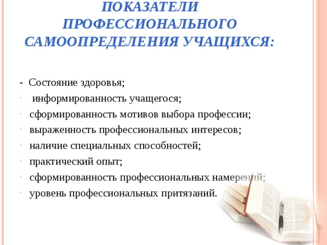 ПОКАЗАТЕЛИ ПРОФЕССИОНАЛЬНОГО САМООПРЕДЕЛЕНИЯ УЧАЩИХСЯ: - Состояние здоровья;  информированность учащегося; сформированность мотивов выбора профессии; выраженность профессиональных интересов; наличие специальных способностей; практический опыт; сформированность профессиональных намерений; уровень профессиональных притязаний.  