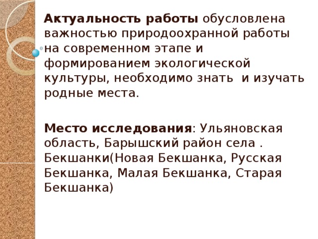 Актуальность работы обусловлена важностью природоохранной работы на современном этапе и формированием экологической культуры, необходимо знать и изучать родные места. Место исследования : Ульяновская область, Барышский район села . Бекшанки(Новая Бекшанка, Русская Бекшанка, Малая Бекшанка, Старая Бекшанка) 