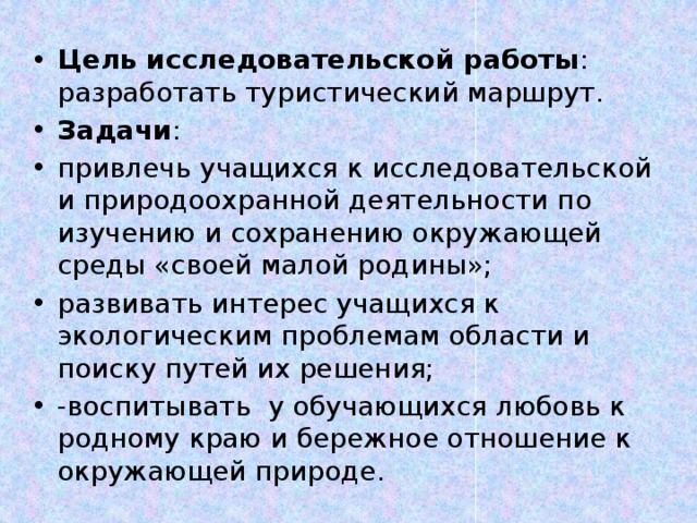 Цель исследовательской работы : разработать туристический маршрут. Задачи : привлечь учащихся к исследовательской и природоохранной деятельности по изучению и сохранению окружающей среды «своей малой родины»; развивать интерес учащихся к экологическим проблемам области и поиску путей их решения; -воспитывать у обучающихся любовь к родному краю и бережное отношение к окружающей природе.  