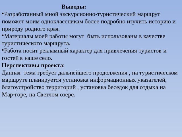  Выводы: Разработанный мной экскурсионно-туристический маршрут поможет моим одноклассникам более подробно изучить историю и природу родного края. Материалы моей работы могут быть использованы в качестве туристического маршрута. Работа носит рекламный характер для привлечения туристов и гостей в наше село. Перспективы проекта : Данная тема требует дальнейшего продолжения , на туристическом маршруте планируется установка информационных указателей, благоустройство территорий , установка беседок для отдыха на Мар-горе, на Светлом озере. 