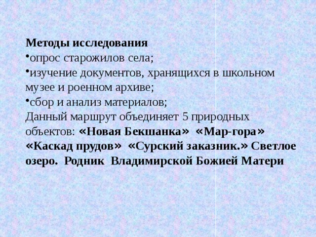 Методы исследования опрос старожилов села; изучение документов, хранящихся в школьном музее и роенном архиве; сбор и анализ материалов; Данный маршрут объединяет 5 природных объектов: « Новая Бекшанка »  « Мар-гора »  « Каскад прудов »  « Сурский заказник. » Светлое озеро.  Родник Владимирской Божией Матери 