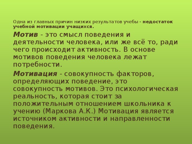 Одна из главных причин низких результатов учебы - недостаток учебной мотивации учащихся. Мотив - это смысл поведения и деятельности человека, или же всё то, ради чего происходит активность . В основе мотивов поведения человека лежат потребности. Мотивация - совокупность факторов, определяющих поведение, это совокупность мотивов. Это психологическая реальность, которая стоит за положительным отношением школьника к учению (Маркова А.К.) Мотивация является источником активности и направленности поведения.