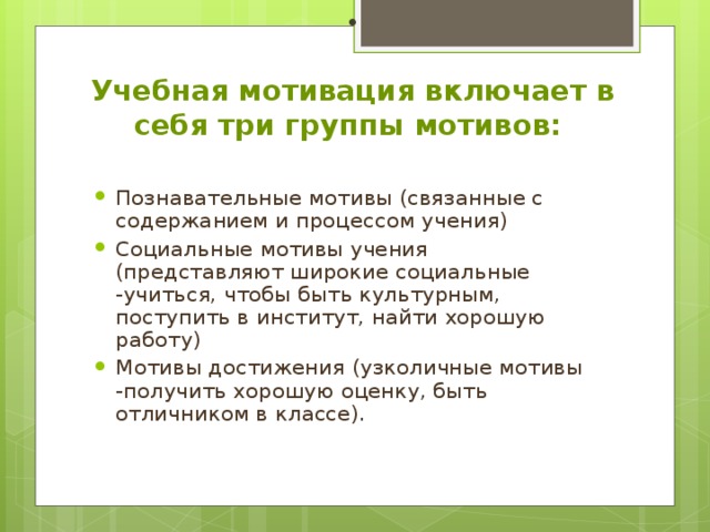 Учебная мотивация включает в себя три группы мотивов:   Познавательные мотивы (связанные с содержанием и процессом учения) Социальные мотивы учения (представляют широкие социальные -учиться, чтобы быть культурным, поступить в институт, найти хорошую работу) Мотивы достижения (узколичные мотивы -получить хорошую оценку, быть отличником в классе).