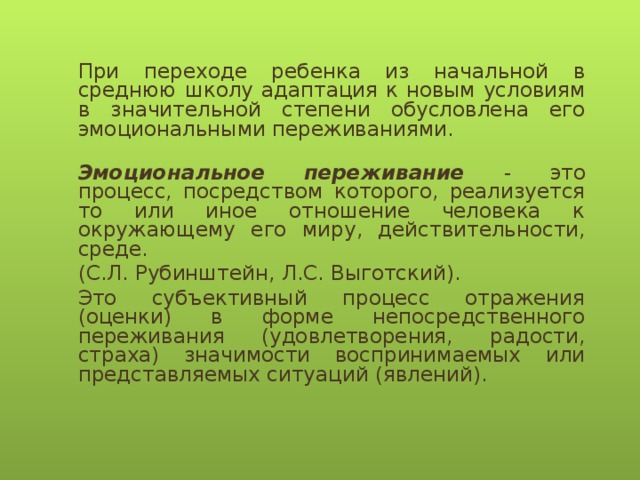 При переходе ребенка из начальной в среднюю школу адаптация к новым условиям в значительной степени обусловлена его эмоциональными переживаниями.   Эмоциональное переживание - это процесс, посредством которого, реализуется то или иное отношение человека к окружающему его миру, действительности, среде. (С.Л. Рубинштейн, Л.С. Выготский).  Это субъективный процесс отражения (оценки) в форме непосредственного переживания (удовлетворения, радости, страха) значимости воспринимаемых или представляемых ситуаций (явлений).