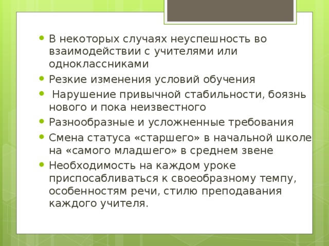 В некоторых случаях неуспешность во взаимодействии с учителями или одноклассниками Резкие изменения условий обучения  Нарушение привычной стабильности, боязнь нового и пока неизвестного Разнообразные и усложненные требования Смена статуса «старшего» в начальной школе на «самого младшего» в среднем звене Необходимость на каждом уроке приспосабливаться к своеобразному темпу, особенностям речи, стилю преподавания каждого учителя.
