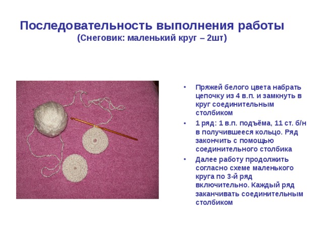 Последовательность выполнения работы  (Снеговик: маленький круг – 2шт) Пряжей белого цвета набрать цепочку из 4 в.п. и замкнуть в круг соединительным столбиком 1 ряд: 1 в.п. подъёма, 11 ст. б/н в получившееся кольцо. Ряд закончить с помощью соединительного столбика Далее работу продолжить согласно схеме маленького круга по 3-й ряд включительно. Каждый ряд заканчивать соединительным столбиком 