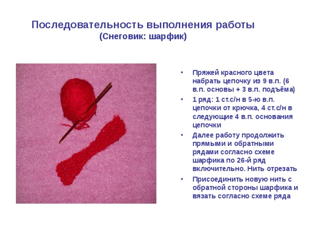 Последовательность выполнения работы  (Снеговик: шарфик) Пряжей красного цвета набрать цепочку из 9 в.п. (6 в.п. основы + 3 в.п. подъёма) 1 ряд: 1 ст.с/н в 5-ю в.п. цепочки от крючка, 4 ст.с/н в следующие 4 в.п. основания цепочки Далее работу продолжить прямыми и обратными рядами согласно схеме шарфика по 26-й ряд включительно. Нить отрезать Присоединить новую нить с обратной стороны шарфика и вязать согласно схеме ряда 
