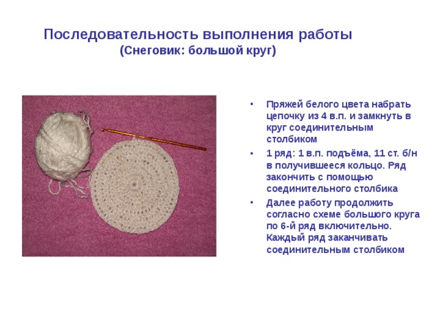 Последовательность выполнения работы  (Снеговик: большой круг) Пряжей белого цвета набрать цепочку из 4 в.п. и замкнуть в круг соединительным столбиком 1 ряд: 1 в.п. подъёма, 11 ст. б/н в получившееся кольцо. Ряд закончить с помощью соединительного столбика Далее работу продолжить согласно схеме большого круга по 6-й ряд включительно. Каждый ряд заканчивать соединительным столбиком 