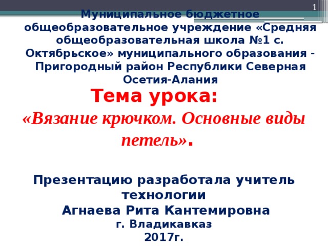  Муниципальное бюджетное общеобразовательное учреждение «Средняя общеобразовательная школа №1 с. Октябрьское» муниципального образования - Пригородный район Республики Северная Осетия-Алания Тема урока: «Вязание крючком. Основные виды петель» . Презентацию разработала учитель технологии  Агнаева Рита Кантемировна г. Владикавказ 2017г.  