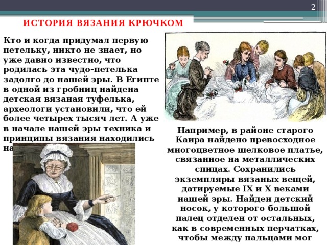  ИСТОРИЯ ВЯЗАНИЯ КРЮЧКОМ Кто и когда придумал первую петельку, никто не знает, но уже давно известно, что родилась эта чудо-петелька задолго до нашей эры. В Египте в одной из гробниц найдена детская вязаная туфелька, археологи установили, что ей более четырех тысяч лет. А уже в начале нашей эры техника и принципы вязания находились на очень высоком уровне Например, в районе старого Каира найдено превосходное многоцветное шелковое платье, связанное на металлических спицах. Сохранились экземпляры вязаны х вещей, датируемые IX и X веками нашей эры. Найден детский носок, у которого большой палец отделен от остальных, как в современных перчатках, чтобы между пальцами мог проходить ремешок сандалии. 