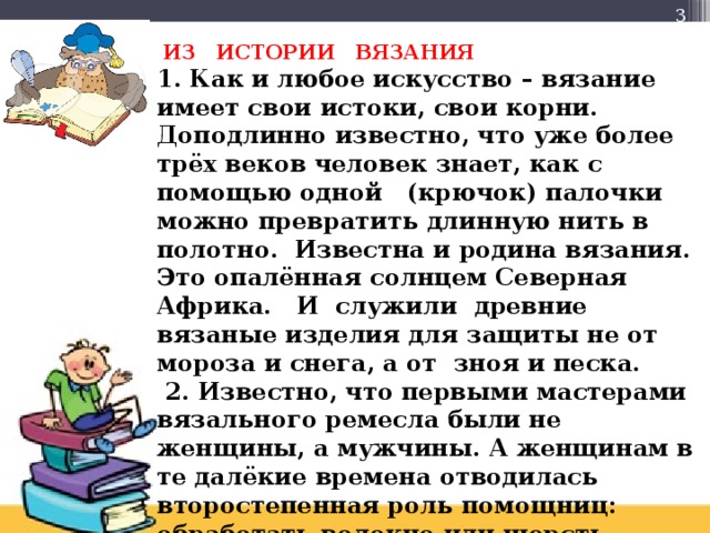  ИЗ ИСТОРИИ ВЯЗАНИЯ  1. Как и любое искусство – вязание имеет свои истоки, свои корни. Доподлинно известно, что уже более трёх веков человек знает, как с помощью одной (крючок) палочки можно превратить длинную нить в полотно. Известна и родина вязания. Это опалённая солнцем Северная Африка. И служили древние вязаные изделия для защиты не от мороза и снега, а от зноя и песка.  2. Известно, что первыми мастерами вязального ремесла были не женщины, а мужчины. А женщинам в те далёкие времена отводилась второстепенная роль помощниц: обработать волокно или шерсть, спрясть нить.    