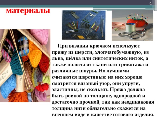   материалы  При вязании крючком используют пряжу из шерсти, хлопчатобумажную, из льна, шёлка или синтетических ниток, а также полосы из ткани или трикотажа и различные шнуры. Но лучшими считаются шерстяные: на них хорошо смотрится вязаный узор, они упруги, эластичны, не скользят. Пряжа должна быть ровной по толщине, однородной и достаточно прочной, так как неодинаковая толщина нити обязательно скажется на внешнем виде и качестве готового изделия . 