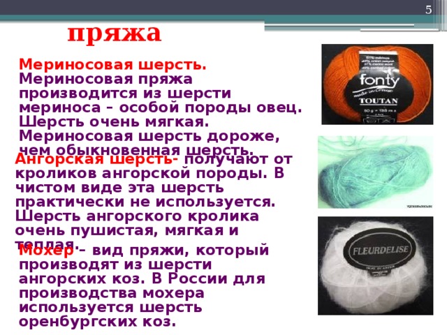 Мохер – вид пряжи, который производят из шерсти ангорских коз. В России для производства мохера используется шерсть оренбургских коз.  пряжа Мериносовая шерсть. Мериносовая пряжа производится из шерсти мериноса – особой породы овец. Шерсть очень мягкая. Мериносовая шерсть дороже, чем обыкновенная шерсть. Ангорская шерсть- получают от кроликов ангорской породы. В чистом виде эта шерсть практически не используется. Шерсть ангорского кролика очень пушистая, мягкая и теплая. 