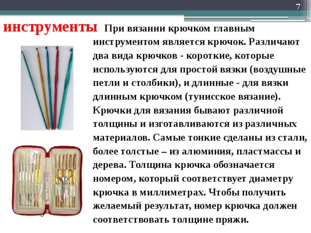  инструменты При вязании крючком главным инструментом является крючок. Различают два вида крючков - короткие, которые используются для простой вязки (воздушные петли и столбики), и длинные - для вязки длинным крючком (тунисское вязание). Крючки для вязания бывают различной толщины и изготавливаются из различных материалов. Самые тонкие сделаны из стали, более толстые – из алюминия, пластмассы и дерева. Толщина крючка обозначается номером, который соответствует диаметру крючка в миллиметрах. Чтобы получить желаемый результат, номер крючка должен соответствовать толщине пряжи.  