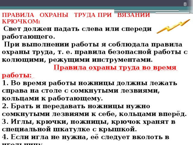  ПРАВИЛА ОХРАНЫ ТРУДА ПРИ ВЯЗАНИИ КРЮЧКОМ:    Свет должен падать слева или спереди от работающего.  При выполнении работы я соблюдала правила охраны труда, т. е. правила безопасной работы с колющими, режущими инструментами.   Правила охраны труда во время работы:   1. Во время работы ножницы должны лежать справа на столе с сомкнутыми лезвиями, кольцами к работающему.   2. Брать и передавать ножницы нужно сомкнутыми лезвиями к себе, кольцами вперёд.   3. Иглы, крючки, ножницы, крючок хранят в специальной шкатулке с крышкой.   4. Если игла не нужна, её следует вколоть в игольницу.   5. Нельзя пользоваться ржавой, гнутой иглой.          