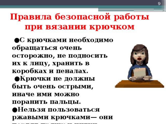  Правила безопасной работы при вязании крючком ● С крючками необходимо обращаться очень осторожно, не подносить их к лицу, хранить в коробках и пеналах. ● Крючки не должны быть очень острыми, иначе ими можно поранить пальцы. ● Нельзя пользоваться ржавыми крючками— они портят пряжу и нитки.  