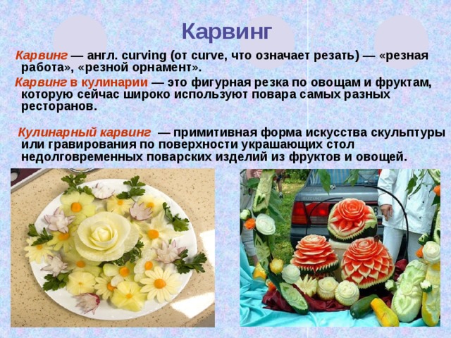  Карвинг  Карвинг — англ. curving (от curve, что означает резать) — «резная работа», «резной орнамент».  Карвинг в кулинарии — это фигурная резка по овощам и фруктам, которую сейчас широко используют повара самых разных ресторанов.    Кулинарный карвинг — примитивная форма искусства скульптуры или гравирования по поверхности украшающих стол недолговременных поварских изделий из фруктов и овощей.     