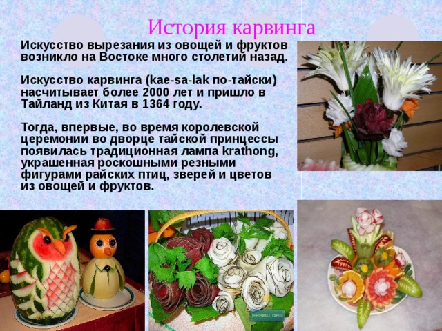 История карвинга Искусство вырезания из овощей и фруктов возникло на Востоке много столетий назад.   Искусство карвинга (kae-sa-lak по-тайски) насчитывает более 2000 лет и пришло в Тайланд из Китая в 1364 году.   Тогда, впервые, во время королевской церемонии во дворце тайской принцессы появилась традиционная лампа krathong, украшенная роскошными резными фигурами райских птиц, зверей и цветов из овощей и фруктов.     